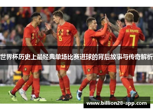 世界杯历史上最经典单场比赛进球的背后故事与传奇解析