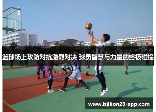 篮球场上攻防对抗激烈对决 球员智慧与力量的终极碰撞