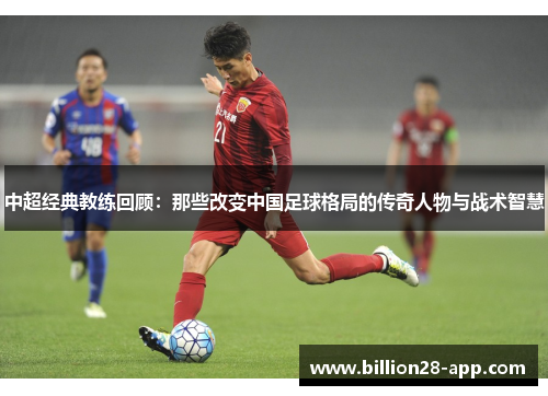 中超经典教练回顾：那些改变中国足球格局的传奇人物与战术智慧