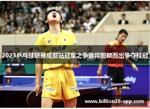2023乒乓球联赛成都站冠军之争谁将脱颖而出争夺桂冠
