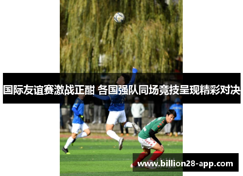 国际友谊赛激战正酣 各国强队同场竞技呈现精彩对决